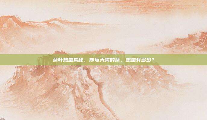 茶叶热量揭秘，你每天喝的茶，热量有多少？