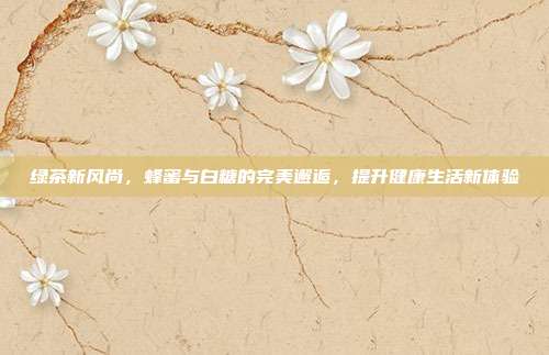 绿茶新风尚，蜂蜜与白糖的完美邂逅，提升健康生活新体验