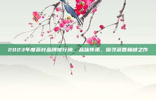 2023年度茶叶品牌排行榜，品味传承，探寻茶香巅峰之作