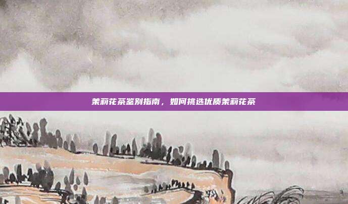 茉莉花茶鉴别指南，如何挑选优质茉莉花茶