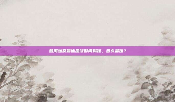 普洱熟茶最佳品饮时间揭秘，多久最佳？