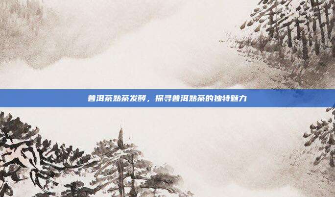 普洱茶熟茶发酵，探寻普洱熟茶的独特魅力