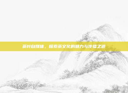茶叶自媒体，探索茶文化的魅力与传播之道