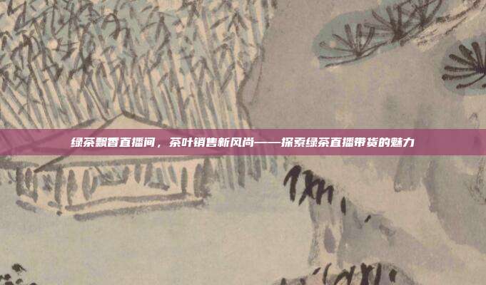 绿茶飘香直播间，茶叶销售新风尚——探索绿茶直播带货的魅力