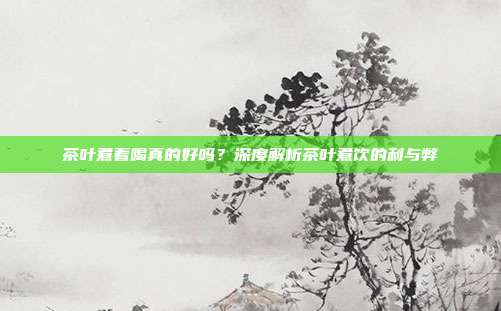 茶叶煮着喝真的好吗？深度解析茶叶煮饮的利与弊