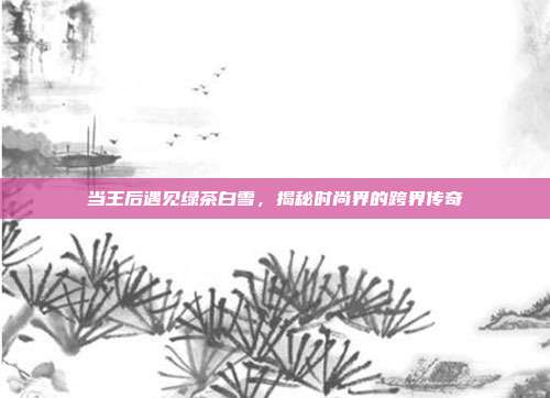 当王后遇见绿茶白雪，揭秘时尚界的跨界传奇