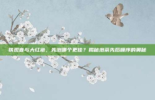 铁观音与大红袍，先泡哪个更佳？揭秘泡茶先后顺序的奥秘