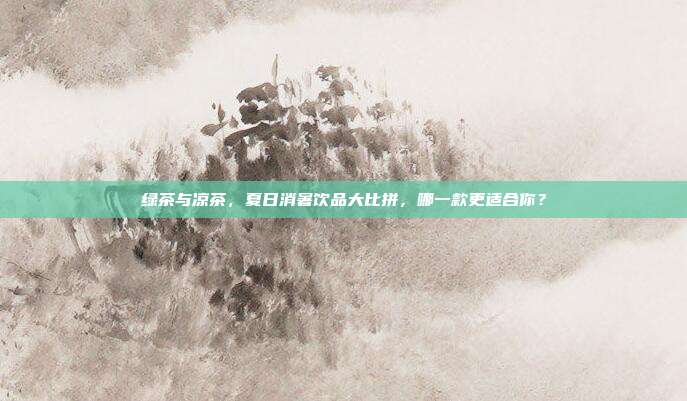 绿茶与凉茶，夏日消暑饮品大比拼，哪一款更适合你？