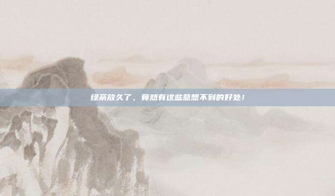 绿茶放久了，竟然有这些意想不到的好处！
