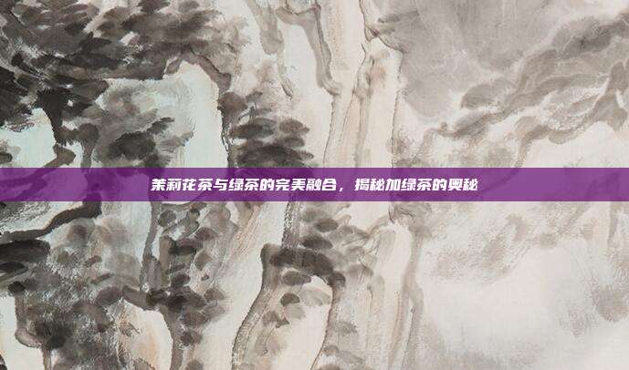 茉莉花茶与绿茶的完美融合，揭秘加绿茶的奥秘