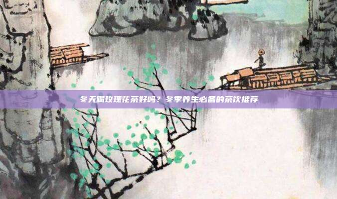 冬天喝玫瑰花茶好吗？冬季养生必备的茶饮推荐