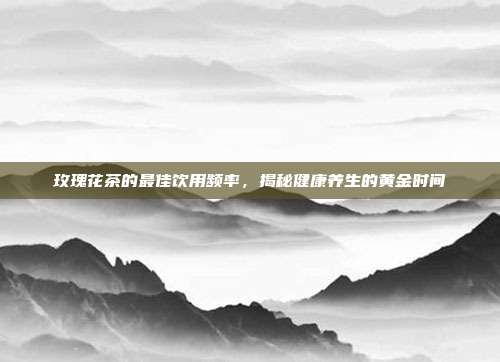 玫瑰花茶的最佳饮用频率，揭秘健康养生的黄金时间