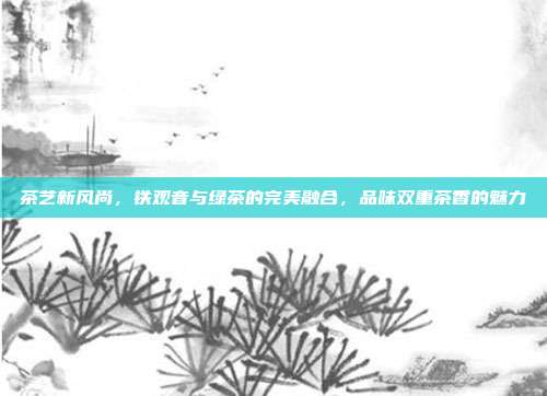 茶艺新风尚，铁观音与绿茶的完美融合，品味双重茶香的魅力