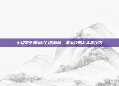 中级茶艺师考试白茶解析，备考攻略与实战技巧