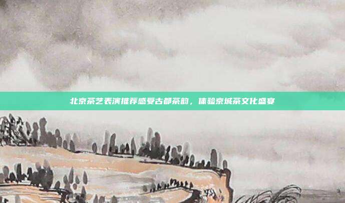 北京茶艺表演推荐感受古都茶韵，体验京城茶文化盛宴