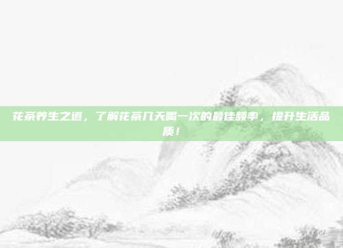 花茶养生之道，了解花茶几天喝一次的最佳频率，提升生活品质！
