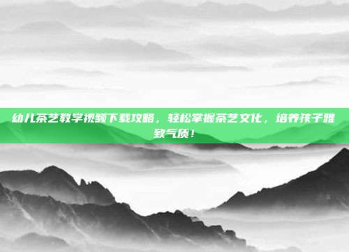 幼儿茶艺教学视频下载攻略，轻松掌握茶艺文化，培养孩子雅致气质！