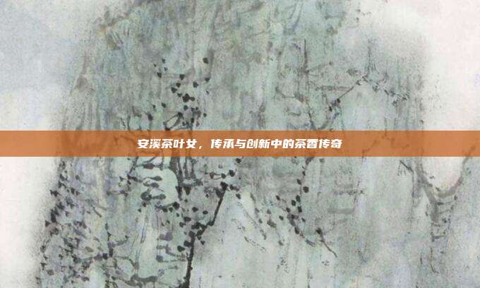 安溪茶叶女，传承与创新中的茶香传奇