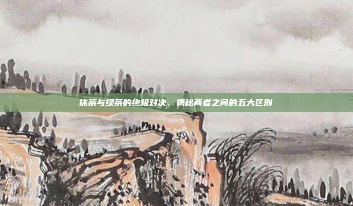抹茶与绿茶的终极对决，揭秘两者之间的五大区别