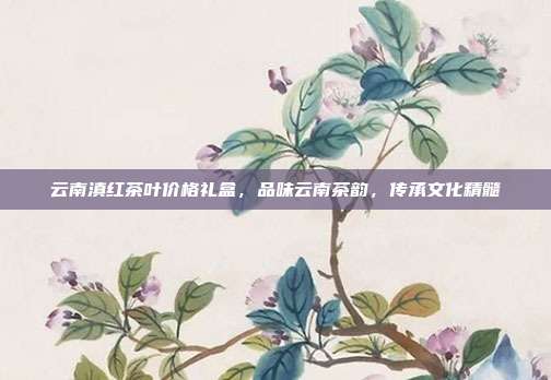 云南滇红茶叶价格礼盒，品味云南茶韵，传承文化精髓