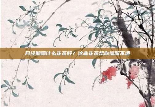 月经期喝什么花茶好？这些花茶帮你缓解不适