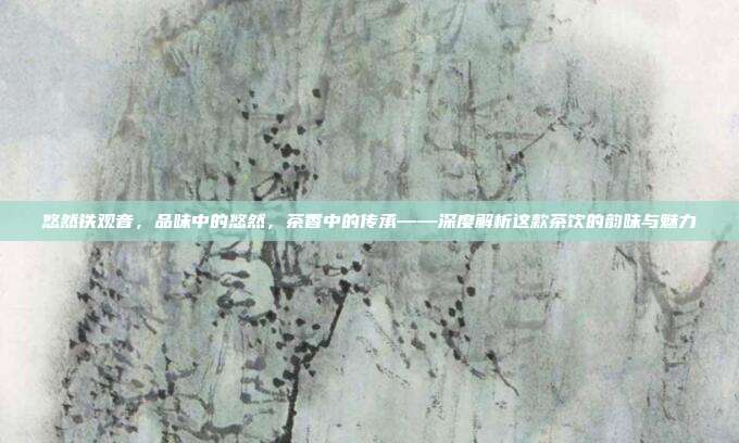 悠然铁观音，品味中的悠然，茶香中的传承——深度解析这款茶饮的韵味与魅力