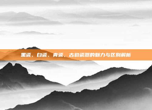 黑瓷、白瓷、青瓷，古韵瓷器的魅力与区别解析