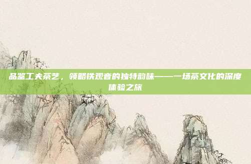 品鉴工夫茶艺，领略铁观音的独特韵味——一场茶文化的深度体验之旅