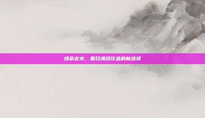 绿茶去火，夏日清凉饮品的新选择