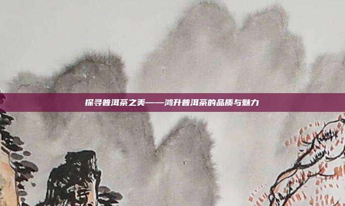 探寻普洱茶之美——鸿升普洱茶的品质与魅力