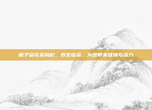栀子菊花茶枸杞，养生佳品，为您带来健康与活力