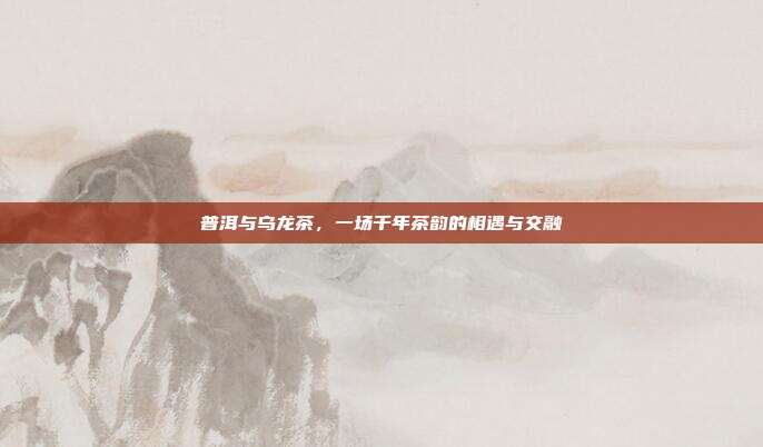 普洱与乌龙茶，一场千年茶韵的相遇与交融