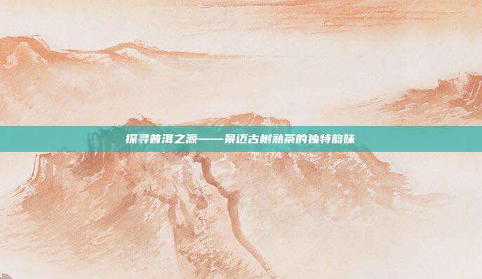 探寻普洱之源——景迈古树熟茶的独特韵味