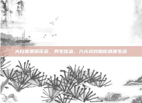 大白毫茉莉花茶，养生佳品，六大功效助你健康生活