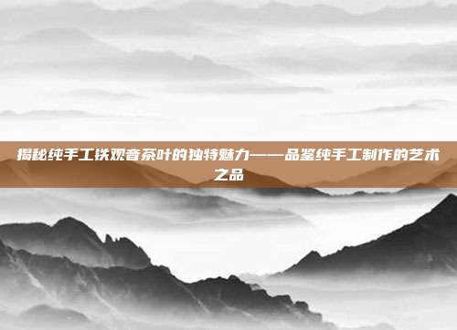 揭秘纯手工铁观音茶叶的独特魅力——品鉴纯手工制作的艺术之品