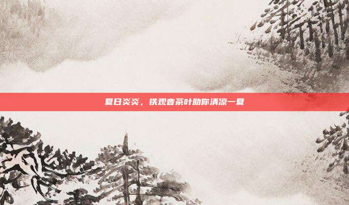 夏日炎炎，铁观音茶叶助你清凉一夏