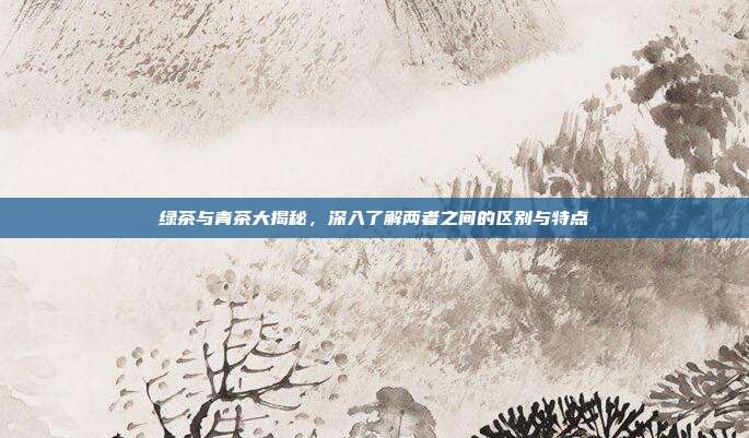 绿茶与青茶大揭秘，深入了解两者之间的区别与特点