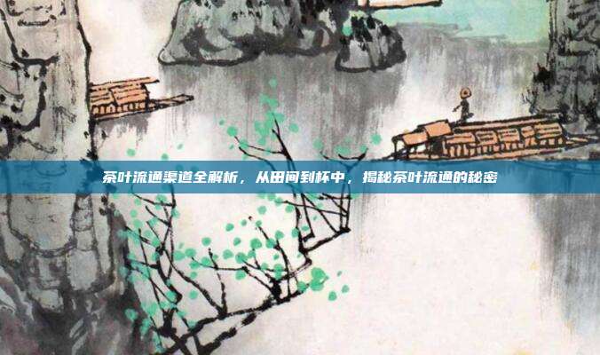 茶叶流通渠道全解析，从田间到杯中，揭秘茶叶流通的秘密