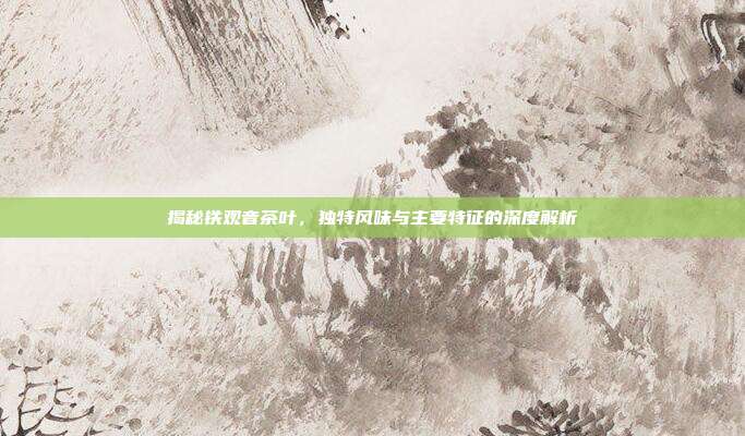 揭秘铁观音茶叶，独特风味与主要特征的深度解析