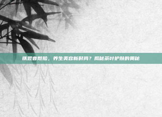 铁观音敷脸，养生美容新时尚？揭秘茶叶护肤的奥秘
