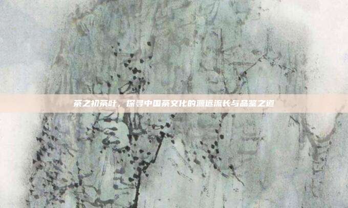 茶之初茶叶，探寻中国茶文化的源远流长与品鉴之道
