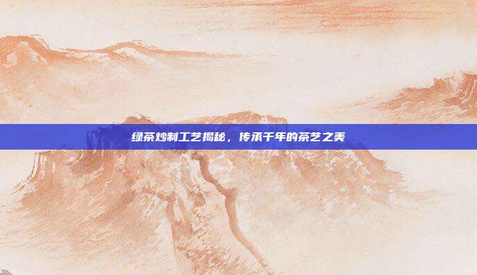 绿茶炒制工艺揭秘，传承千年的茶艺之美
