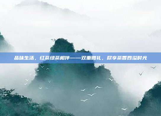 品味生活，红茶绿茶相伴——双重赠礼，尽享茶香四溢时光