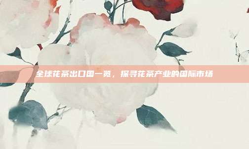 全球花茶出口国一览，探寻花茶产业的国际市场