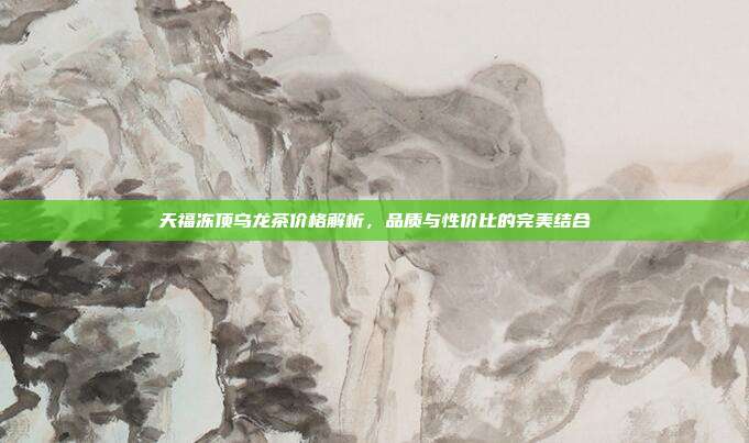 天福冻顶乌龙茶价格解析，品质与性价比的完美结合