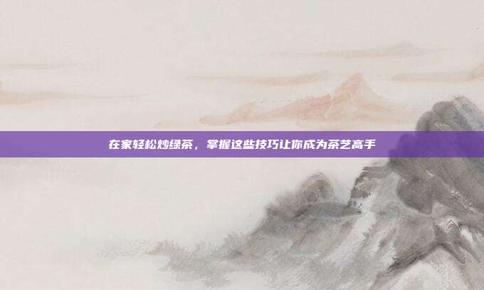 在家轻松炒绿茶，掌握这些技巧让你成为茶艺高手