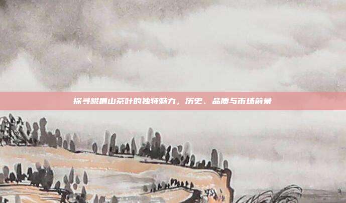 探寻峨眉山茶叶的独特魅力，历史、品质与市场前景