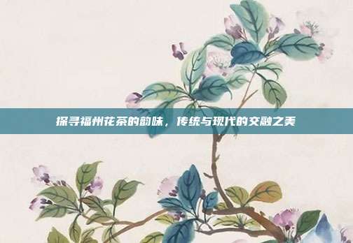 探寻福州花茶的韵味，传统与现代的交融之美
