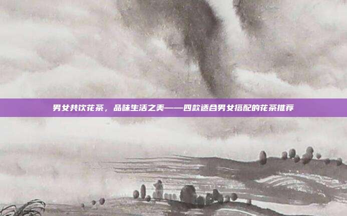 男女共饮花茶，品味生活之美——四款适合男女搭配的花茶推荐