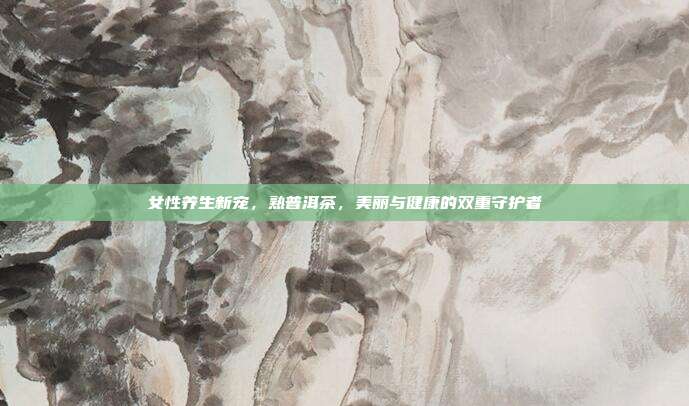 女性养生新宠，熟普洱茶，美丽与健康的双重守护者